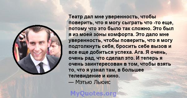 Театр дал мне уверенность, чтобы поверить, что я могу сыграть что -то еще, потому что это было так сложно. Это был я из моей зоны комфорта. Это дало мне уверенность, чтобы поверить, что я могу подтолкнуть себя, бросить