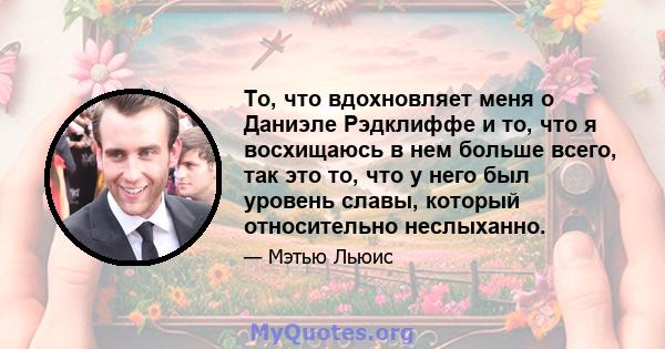 То, что вдохновляет меня о Даниэле Рэдклиффе и то, что я восхищаюсь в нем больше всего, так это то, что у него был уровень славы, который относительно неслыханно.