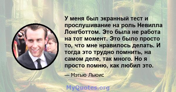 У меня был экранный тест и прослушивание на роль Невилла Лонгботтом. Это была не работа на тот момент. Это было просто то, что мне нравилось делать. И тогда это трудно помнить, на самом деле, так много. Но я просто