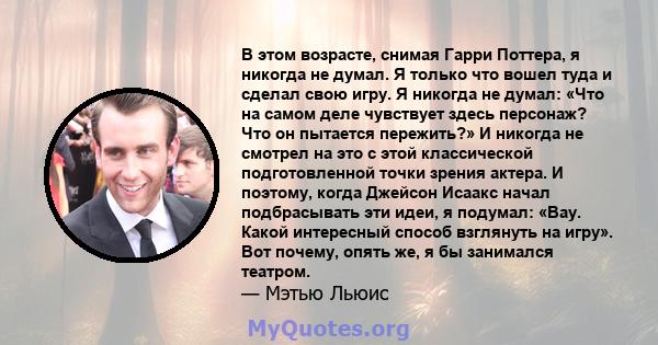 В этом возрасте, снимая Гарри Поттера, я никогда не думал. Я только что вошел туда и сделал свою игру. Я никогда не думал: «Что на самом деле чувствует здесь персонаж? Что он пытается пережить?» И никогда не смотрел на