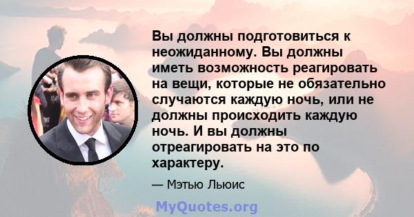 Вы должны подготовиться к неожиданному. Вы должны иметь возможность реагировать на вещи, которые не обязательно случаются каждую ночь, или не должны происходить каждую ночь. И вы должны отреагировать на это по характеру.