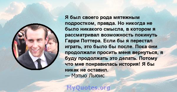 Я был своего рода мятежным подростком, правда. Но никогда не было никакого смысла, в котором я рассматривал возможность покинуть Гарри Поттера. Если бы я перестал играть, это было бы после. Пока они продолжали просить