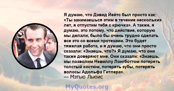 Я думаю, что Дэвид Йейтс был просто как: «Ты занимаешься этим в течение нескольких лет, я отпустим тебя с крючка». А также, я думаю, это потому, что действие, которую мы делали, было бы очень трудно сделать все это со