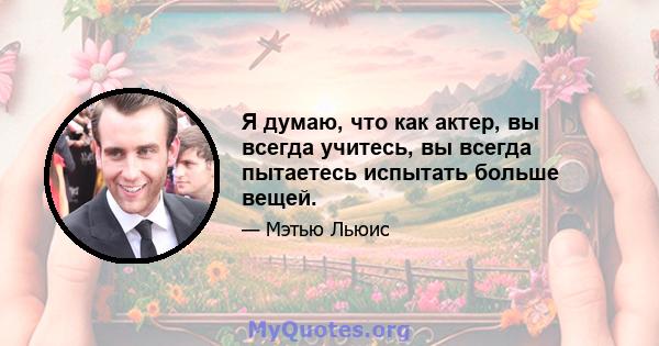 Я думаю, что как актер, вы всегда учитесь, вы всегда пытаетесь испытать больше вещей.