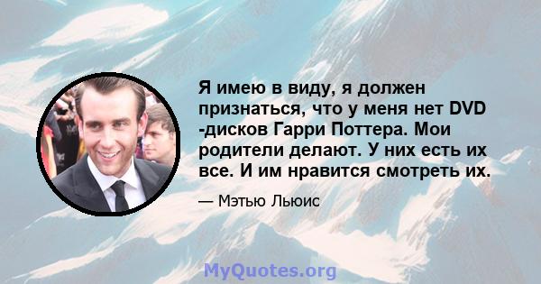 Я имею в виду, я должен признаться, что у меня нет DVD -дисков Гарри Поттера. Мои родители делают. У них есть их все. И им нравится смотреть их.