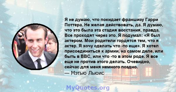 Я не думаю, что покидает франшизу Гарри Поттера. Не желая действовать, да. Я думаю, что это была эта стадия восстания, правда. Все проходят через это. Я подумал: «Я был актером. Мои родители гордятся тем, что я актер. Я 