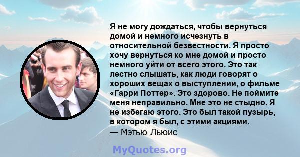 Я не могу дождаться, чтобы вернуться домой и немного исчезнуть в относительной безвестности. Я просто хочу вернуться ко мне домой и просто немного уйти от всего этого. Это так лестно слышать, как люди говорят о хороших