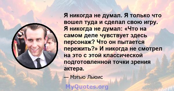 Я никогда не думал. Я только что вошел туда и сделал свою игру. Я никогда не думал: «Что на самом деле чувствует здесь персонаж? Что он пытается пережить?» И никогда не смотрел на это с этой классической подготовленной