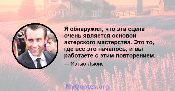 Я обнаружил, что эта сцена очень является основой актерского мастерства. Это то, где все это началось, и вы работаете с этим повторением.