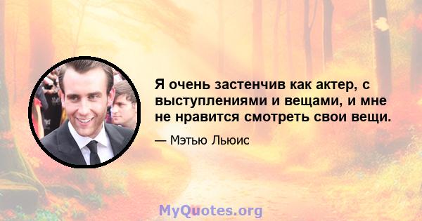 Я очень застенчив как актер, с выступлениями и вещами, и мне не нравится смотреть свои вещи.