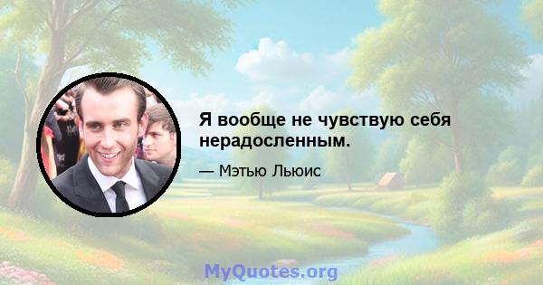 Я вообще не чувствую себя нерадосленным.