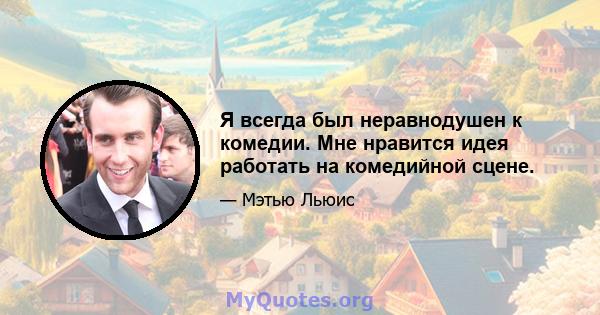 Я всегда был неравнодушен к комедии. Мне нравится идея работать на комедийной сцене.