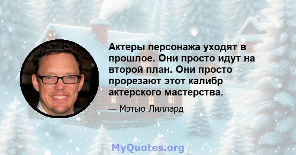 Актеры персонажа уходят в прошлое. Они просто идут на второй план. Они просто прорезают этот калибр актерского мастерства.