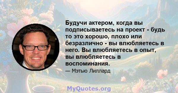 Будучи актером, когда вы подписываетесь на проект - будь то это хорошо, плохо или безразлично - вы влюбляетесь в него. Вы влюбляетесь в опыт, вы влюбляетесь в воспоминания.