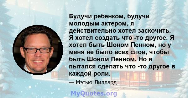 Будучи ребенком, будучи молодым актером, я действительно хотел заскочить. Я хотел создать что -то другое. Я хотел быть Шоном Пенном, но у меня не было всех слов, чтобы быть Шоном Пенном. Но я пытался сделать что -то