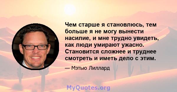 Чем старше я становлюсь, тем больше я не могу вынести насилие, и мне трудно увидеть, как люди умирают ужасно. Становится сложнее и труднее смотреть и иметь дело с этим.