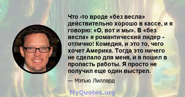 Что -то вроде «без весла» действительно хорошо в кассе, и я говорю: «О, вот и мы». В «без весла» я романтический лидер - отлично! Комедия, и это то, чего хочет Америка. Тогда это ничего не сделало для меня, и я пошел в