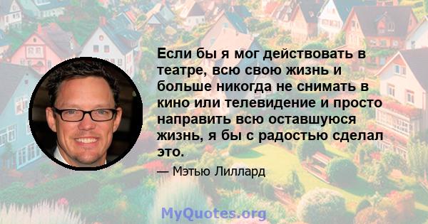 Если бы я мог действовать в театре, всю свою жизнь и больше никогда не снимать в кино или телевидение и просто направить всю оставшуюся жизнь, я бы с радостью сделал это.