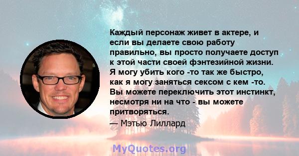 Каждый персонаж живет в актере, и если вы делаете свою работу правильно, вы просто получаете доступ к этой части своей фэнтезийной жизни. Я могу убить кого -то так же быстро, как я могу заняться сексом с кем -то. Вы