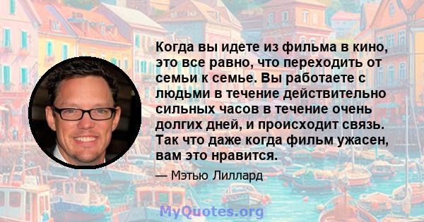 Когда вы идете из фильма в кино, это все равно, что переходить от семьи к семье. Вы работаете с людьми в течение действительно сильных часов в течение очень долгих дней, и происходит связь. Так что даже когда фильм