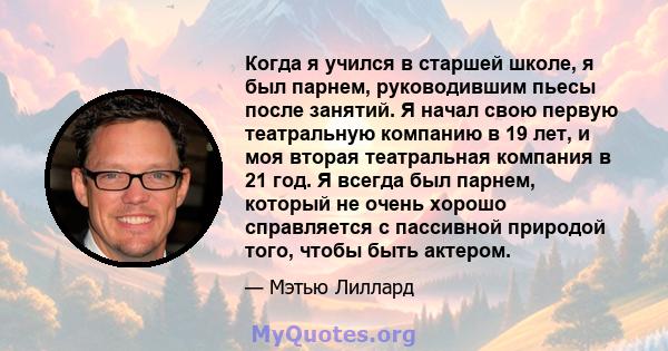 Когда я учился в старшей школе, я был парнем, руководившим пьесы после занятий. Я начал свою первую театральную компанию в 19 лет, и моя вторая театральная компания в 21 год. Я всегда был парнем, который не очень хорошо 