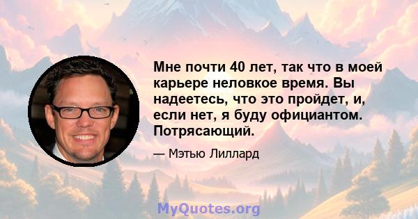 Мне почти 40 лет, так что в моей карьере неловкое время. Вы надеетесь, что это пройдет, и, если нет, я буду официантом. Потрясающий.