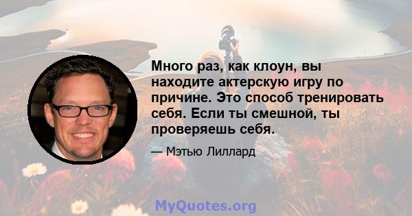 Много раз, как клоун, вы находите актерскую игру по причине. Это способ тренировать себя. Если ты смешной, ты проверяешь себя.