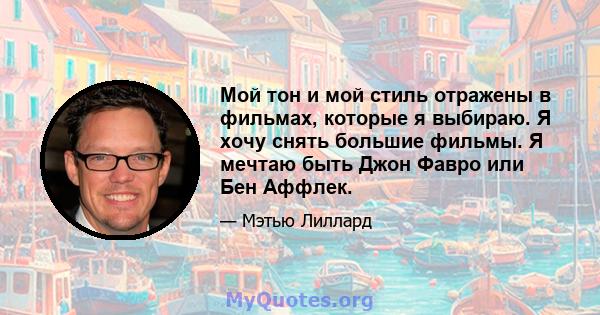 Мой тон и мой стиль отражены в фильмах, которые я выбираю. Я хочу снять большие фильмы. Я мечтаю быть Джон Фавро или Бен Аффлек.