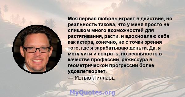 Моя первая любовь играет в действие, но реальность такова, что у меня просто не слишком много возможностей для растягивания, расти, и вдохновляю себя как актера, конечно, не с точки зрения того, где я зарабатываю