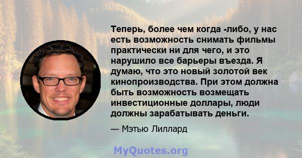 Теперь, более чем когда -либо, у нас есть возможность снимать фильмы практически ни для чего, и это нарушило все барьеры въезда. Я думаю, что это новый золотой век кинопроизводства. При этом должна быть возможность