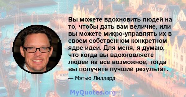 Вы можете вдохновить людей на то, чтобы дать вам величие, или вы можете микро-управлять их в своем собственном конкретном ядре идеи. Для меня, я думаю, что когда вы вдохновляете людей на все возможное, тогда вы получите 