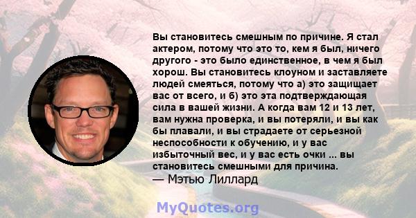 Вы становитесь смешным по причине. Я стал актером, потому что это то, кем я был, ничего другого - это было единственное, в чем я был хорош. Вы становитесь клоуном и заставляете людей смеяться, потому что а) это защищает 