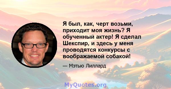 Я был, как, черт возьми, приходит моя жизнь? Я обученный актер! Я сделал Шекспир, и здесь у меня проводятся конкурсы с воображаемой собакой!