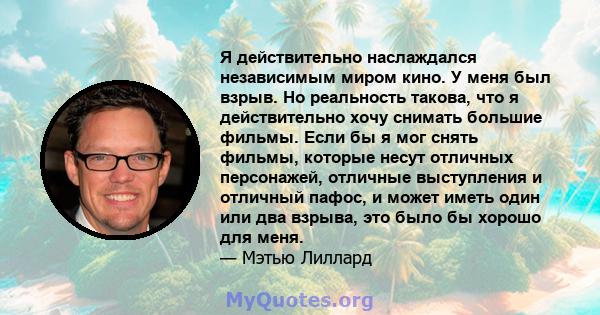 Я действительно наслаждался независимым миром кино. У меня был взрыв. Но реальность такова, что я действительно хочу снимать большие фильмы. Если бы я мог снять фильмы, которые несут отличных персонажей, отличные