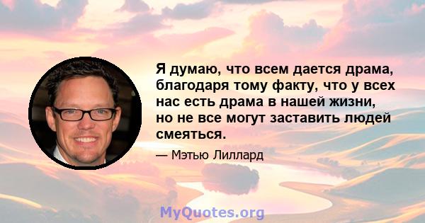 Я думаю, что всем дается драма, благодаря тому факту, что у всех нас есть драма в нашей жизни, но не все могут заставить людей смеяться.