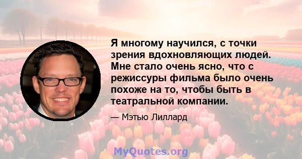 Я многому научился, с точки зрения вдохновляющих людей. Мне стало очень ясно, что с режиссуры фильма было очень похоже на то, чтобы быть в театральной компании.