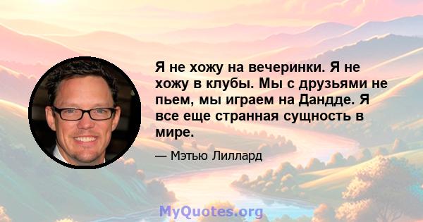 Я не хожу на вечеринки. Я не хожу в клубы. Мы с друзьями не пьем, мы играем на Дандде. Я все еще странная сущность в мире.