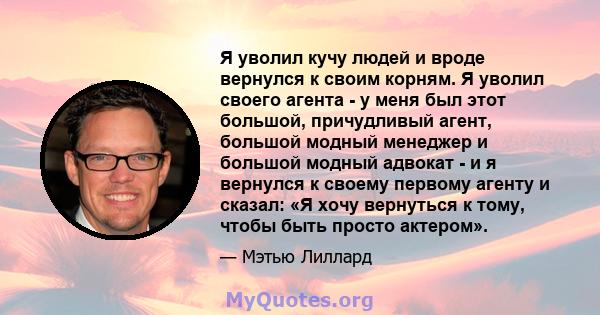 Я уволил кучу людей и вроде вернулся к своим корням. Я уволил своего агента - у меня был этот большой, причудливый агент, большой модный менеджер и большой модный адвокат - и я вернулся к своему первому агенту и сказал: 