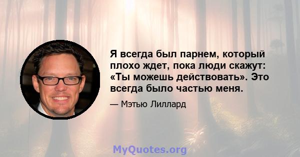 Я всегда был парнем, который плохо ждет, пока люди скажут: «Ты можешь действовать». Это всегда было частью меня.