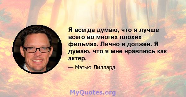 Я всегда думаю, что я лучше всего во многих плохих фильмах. Лично я должен. Я думаю, что я мне нравлюсь как актер.