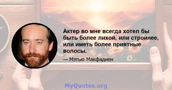 Актер во мне всегда хотел бы быть более лихой, или стройнее, или иметь более приятные волосы.