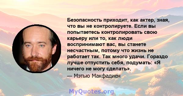 Безопасность приходит, как актер, зная, что вы не контролируете. Если вы попытаетесь контролировать свою карьеру или то, как люди воспринимают вас, вы станете несчастным, потому что жизнь не работает так. Так много