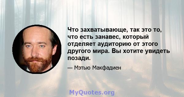 Что захватывающе, так это то, что есть занавес, который отделяет аудиторию от этого другого мира. Вы хотите увидеть позади.