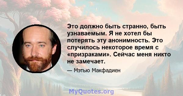 Это должно быть странно, быть узнаваемым. Я не хотел бы потерять эту анонимность. Это случилось некоторое время с «призраками». Сейчас меня никто не замечает.