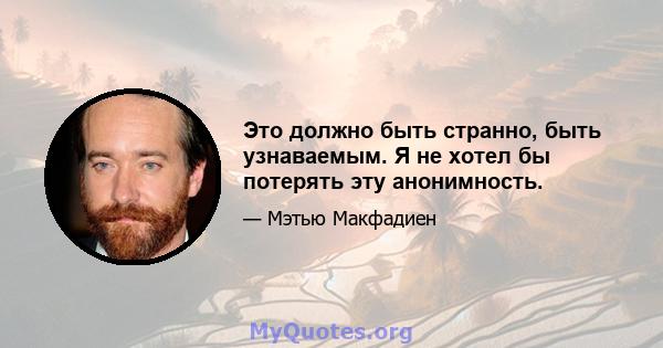 Это должно быть странно, быть узнаваемым. Я не хотел бы потерять эту анонимность.