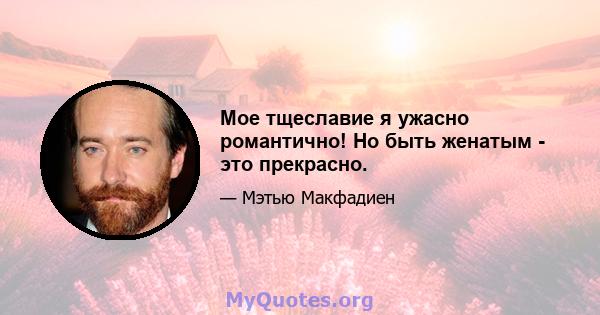 Мое тщеславие я ужасно романтично! Но быть женатым - это прекрасно.