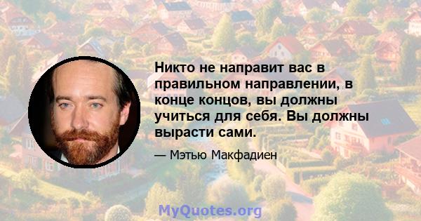 Никто не направит вас в правильном направлении, в конце концов, вы должны учиться для себя. Вы должны вырасти сами.