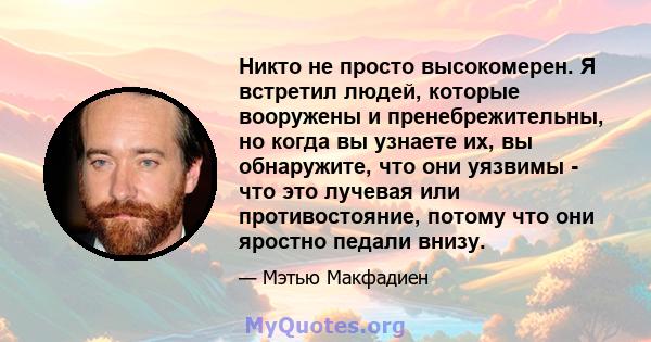 Никто не просто высокомерен. Я встретил людей, которые вооружены и пренебрежительны, но когда вы узнаете их, вы обнаружите, что они уязвимы - что это лучевая или противостояние, потому что они яростно педали внизу.