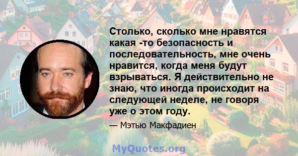 Столько, сколько мне нравятся какая -то безопасность и последовательность, мне очень нравится, когда меня будут взрываться. Я действительно не знаю, что иногда происходит на следующей неделе, не говоря уже о этом году.