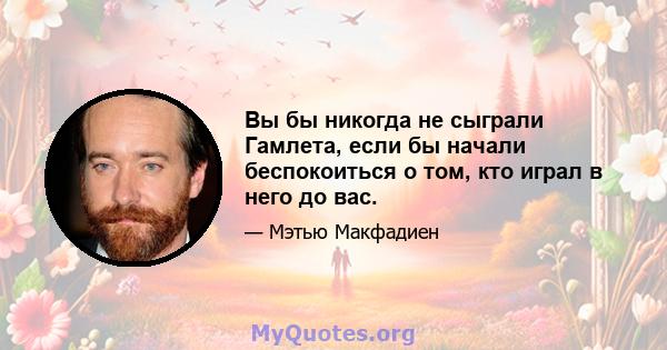 Вы бы никогда не сыграли Гамлета, если бы начали беспокоиться о том, кто играл в него до вас.